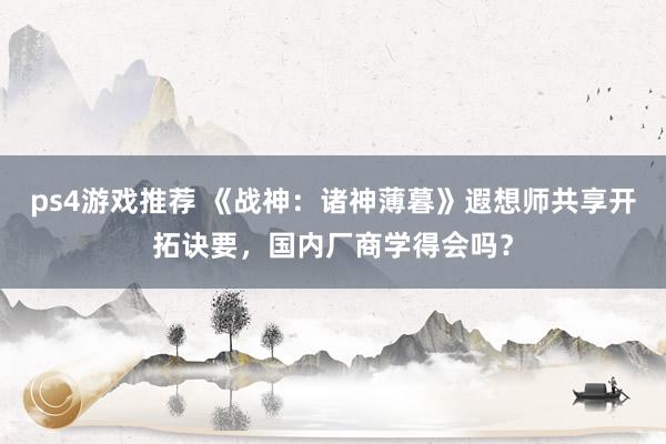 ps4游戏推荐 《战神：诸神薄暮》遐想师共享开拓诀要，国内厂商学得会吗？