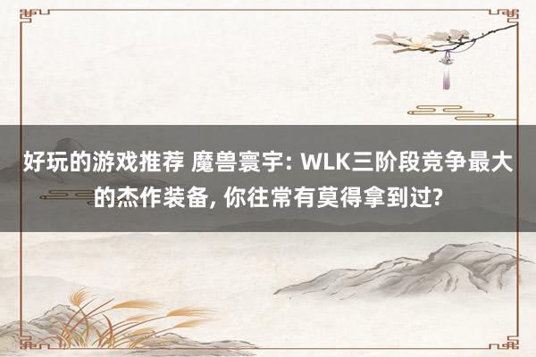 好玩的游戏推荐 魔兽寰宇: WLK三阶段竞争最大的杰作装备, 你往常有莫得拿到过?