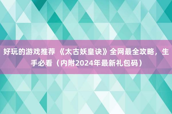 好玩的游戏推荐 《太古妖皇诀》全网最全攻略，生手必看（内附2024年最新礼包码）