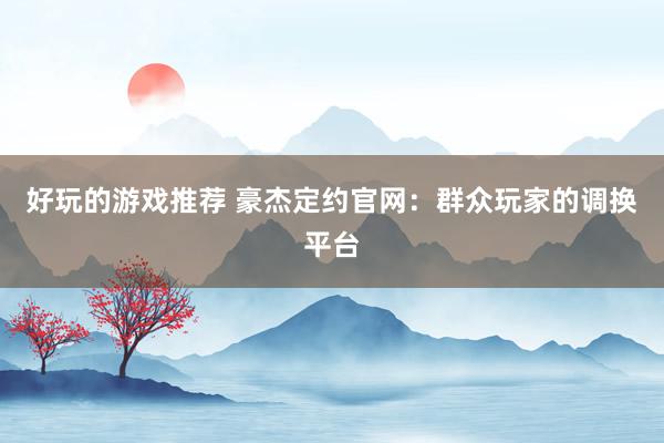 好玩的游戏推荐 豪杰定约官网：群众玩家的调换平台