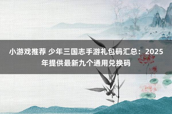 小游戏推荐 少年三国志手游礼包码汇总：2025年提供最新九个