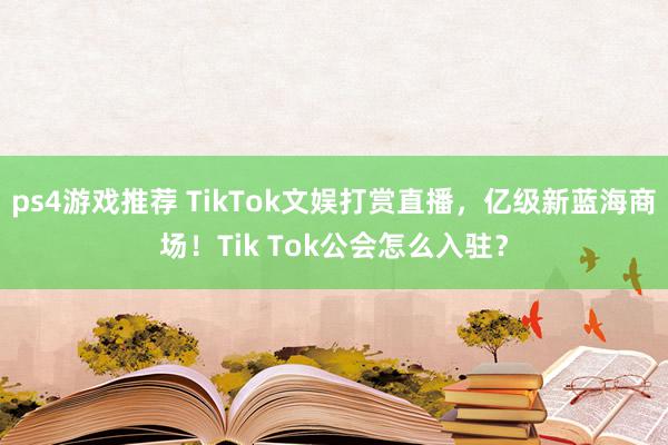 ps4游戏推荐 TikTok文娱打赏直播，亿级新蓝海商场！Tik Tok公会怎么入驻？