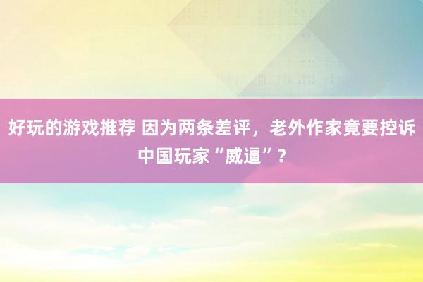 好玩的游戏推荐 因为两条差评，老外作家竟要控诉中国玩家“威逼”？