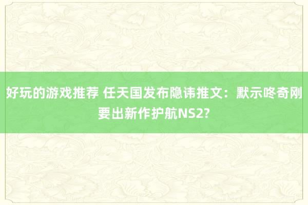 好玩的游戏推荐 任天国发布隐讳推文：默示咚奇刚要出新作护航N