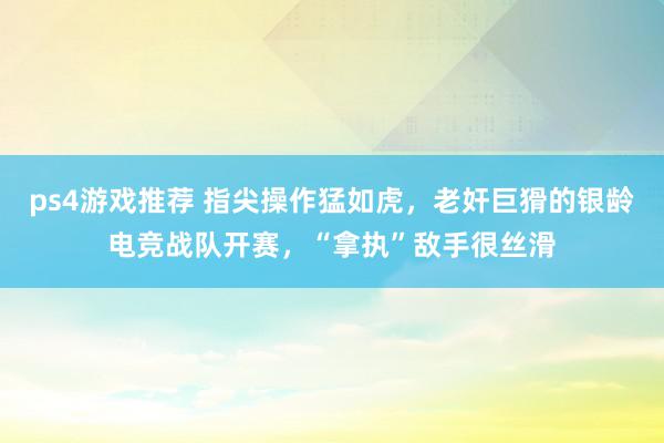 ps4游戏推荐 指尖操作猛如虎，老奸巨猾的银龄电竞战队开赛，“拿执”敌手很丝滑