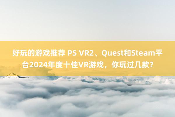 好玩的游戏推荐 PS VR2、Quest和Steam平台2024年度十佳VR游戏，你玩过几款？