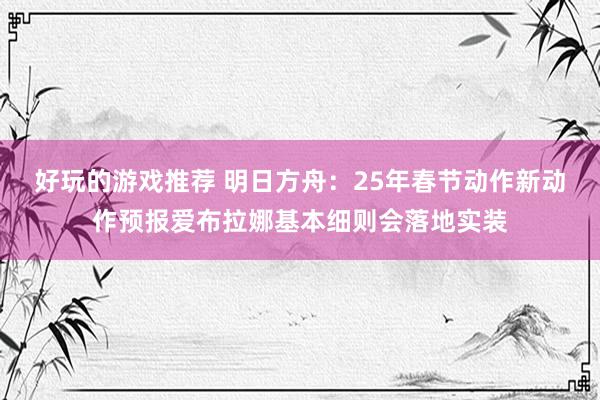 好玩的游戏推荐 明日方舟：25年春节动作新动作预报爱布拉娜基本细则会落地实装