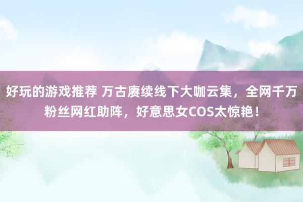 好玩的游戏推荐 万古赓续线下大咖云集，全网千万粉丝网红助阵，好意思女COS太惊艳！