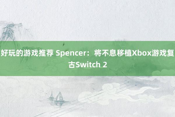 好玩的游戏推荐 Spencer：将不息移植Xbox游戏复古S