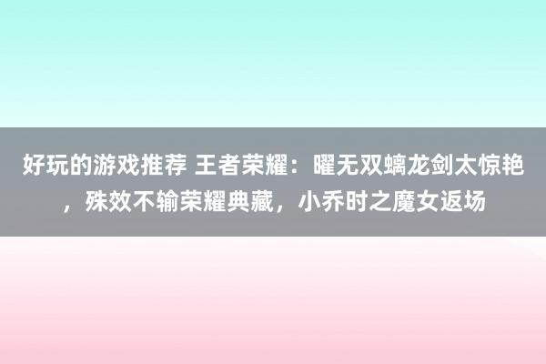 好玩的游戏推荐 王者荣耀：曜无双螭龙剑太惊艳，殊效不输荣耀典藏，小乔时之魔女返场