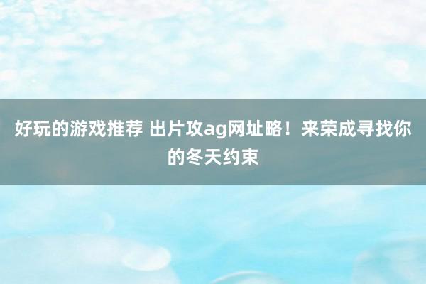 好玩的游戏推荐 出片攻ag网址略！来荣成寻找你的冬天约束