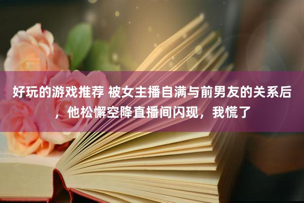 好玩的游戏推荐 被女主播自满与前男友的关系后，他松懈空降直播间闪现，我慌了