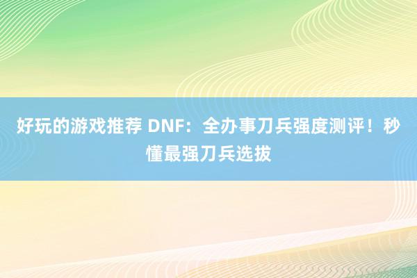 好玩的游戏推荐 DNF：全办事刀兵强度测评！秒懂最强刀兵选拔