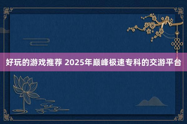 好玩的游戏推荐 2025年巅峰极速专科的交游平台