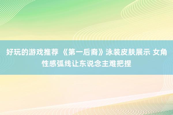 好玩的游戏推荐 《第一后裔》泳装皮肤展示 女角性感弧线让东说念主难把捏