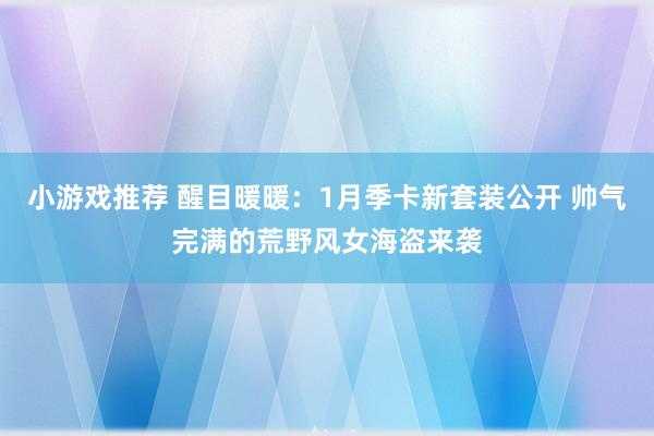 小游戏推荐 醒目暖暖：1月季卡新套装公开 帅气完满的荒野风女海盗来袭