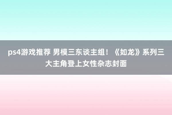 ps4游戏推荐 男模三东谈主组！《如龙》系列三大主角登上女性杂志封面