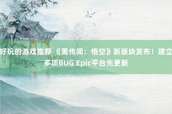 好玩的游戏推荐 《黑传闻：悟空》新版块发布！建立多项BUG Epic平台先更新