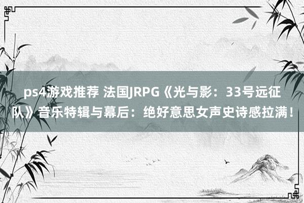 ps4游戏推荐 法国JRPG《光与影：33号远征队》音乐特辑与幕后：绝好意思女声史诗感拉满！