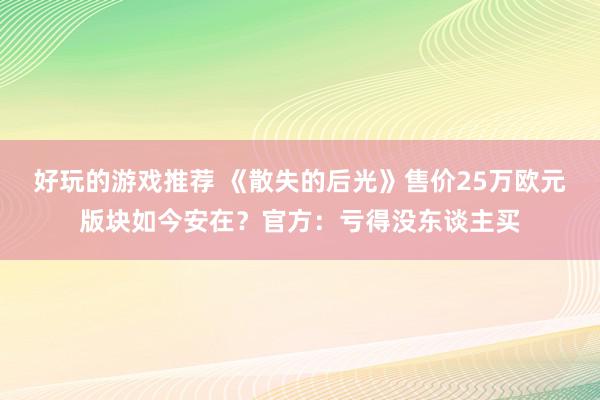 好玩的游戏推荐 《散失的后光》售价25万欧元版块如今安在？官方：亏得没东谈主买