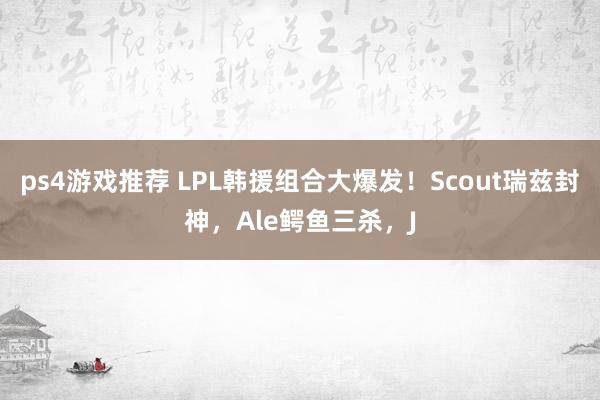 ps4游戏推荐 LPL韩援组合大爆发！Scout瑞兹封神，Ale鳄鱼三杀，J