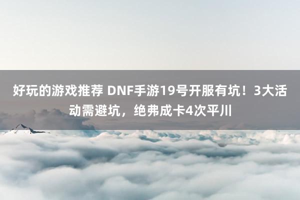 好玩的游戏推荐 DNF手游19号开服有坑！3大活动需避坑，绝弗成卡4次平川