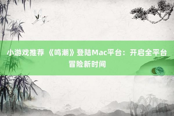 小游戏推荐 《鸣潮》登陆Mac平台：开启全平台冒险新时间