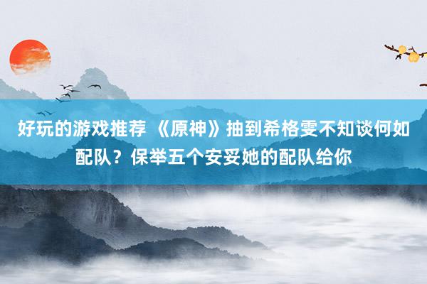 好玩的游戏推荐 《原神》抽到希格雯不知谈何如配队？保举五个安