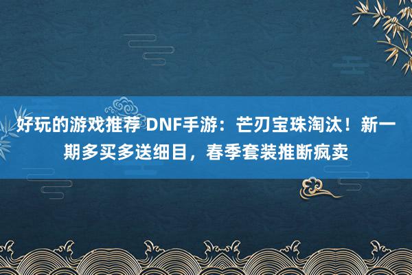 好玩的游戏推荐 DNF手游：芒刃宝珠淘汰！新一期多买多送细目